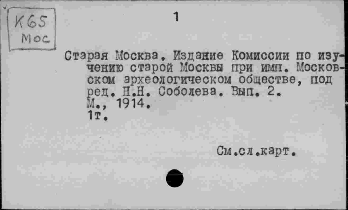 ﻿KGS’
Мос
1
Старая Москва. Издание Комиссии по изучению старой Москвы при имп. Москов ском археологическом обществе, под ред. H.ÏÏ. Соболева. Вып. 2.
М., 1914.
1т.
См.сл.карт.